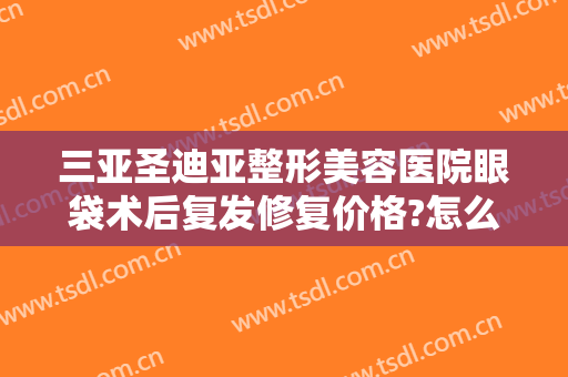 三亚圣迪亚整形美容医院眼袋术后复发修复价格?怎么样?