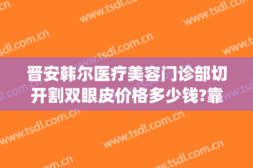 晋安韩尔医疗美容门诊部切开割双眼皮价格多少钱?靠谱吗?(切开韩式双眼皮多少钱)