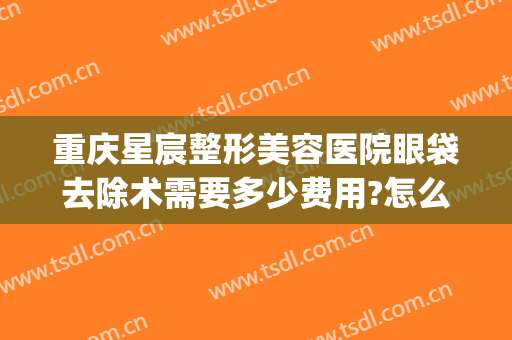 重庆星宸整形美容医院眼袋去除术需要多少费用?怎么样?(星宸整形医院眼部整形医生)
