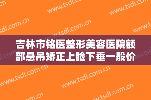 吉林市铭医整形美容医院额部悬吊矫正上睑下垂一般价位是多少费用?怎么样?