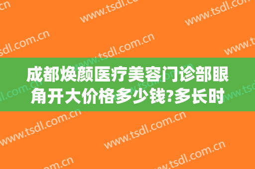 成都焕颜医疗美容门诊部眼角开大价格多少钱?多长时间恢复?(成都驻颜整形美容医院怎么样)
