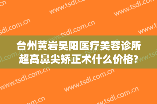 台州黄岩昊阳医疗美容诊所超高鼻尖矫正术什么价格?怎么样?(黄岩整形医院)