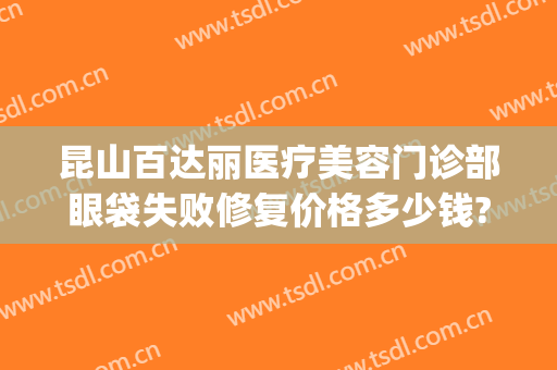 昆山百达丽医疗美容门诊部眼袋失败修复价格多少钱?效果怎么样?(昆山祛眼袋医院)