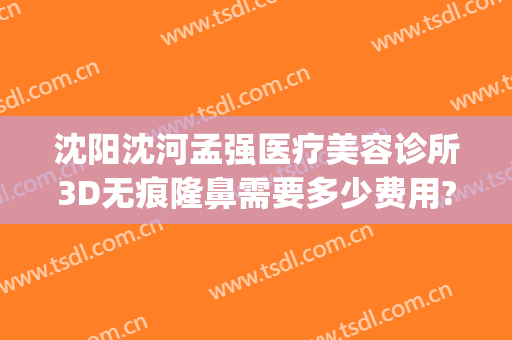 沈阳沈河孟强医疗美容诊所3D无痕隆鼻需要多少费用?需要多久恢复?(沈阳做隆鼻多少钱)