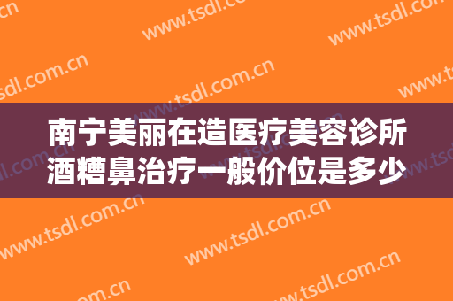 南宁美丽在造医疗美容诊所酒糟鼻治疗一般价位是多少钱?可靠吗?(广州治酒糟鼻哪家医院好)