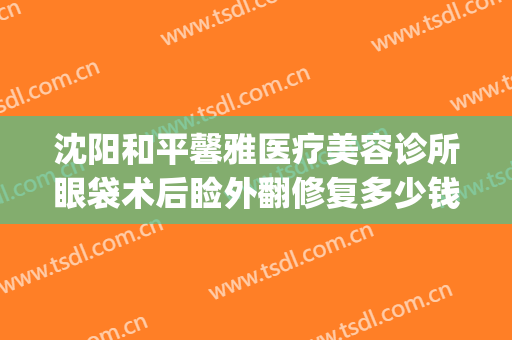 沈阳和平馨雅医疗美容诊所眼袋术后睑外翻修复多少钱?可靠吗?(沈阳哪家医院祛眼袋手术做得好)