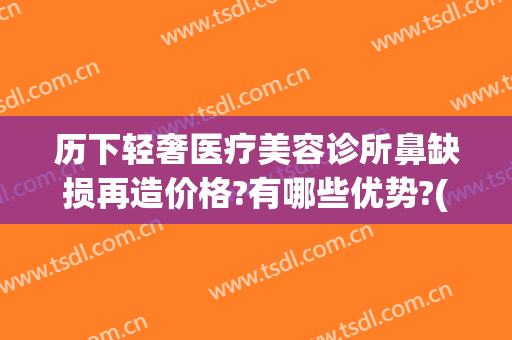 历下轻奢医疗美容诊所鼻缺损再造价格?有哪些优势?(济南轻奢医美整形怎么样)
