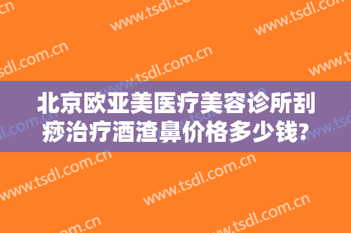 北京欧亚美医疗美容诊所刮痧治疗酒渣鼻价格多少钱?靠谱吗?