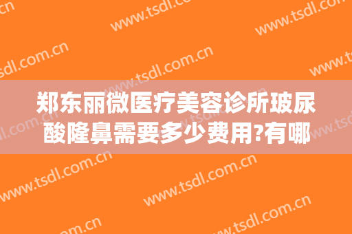 郑东丽微医疗美容诊所玻尿酸隆鼻需要多少费用?有哪些优势?(郑州丽星医美整形)