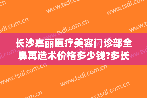 长沙嘉丽医疗美容门诊部全鼻再造术价格多少钱?多长时间恢复?(嘉丽医疗整形)