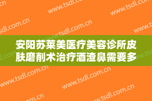 安阳苏莱美医疗美容诊所皮肤磨削术治疗酒渣鼻需要多少费用?需要多久恢复?