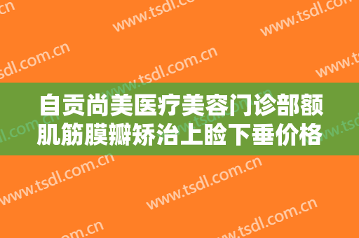 自贡尚美医疗美容门诊部额肌筋膜瓣矫治上睑下垂价格?靠谱吗?