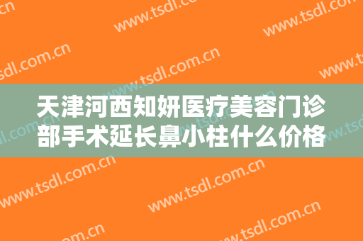 天津河西知妍医疗美容门诊部手术延长鼻小柱什么价格?有哪些优势?