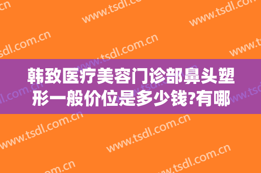 韩致医疗美容门诊部鼻头塑形一般价位是多少钱?有哪些优势?(韩式鼻部整形术)