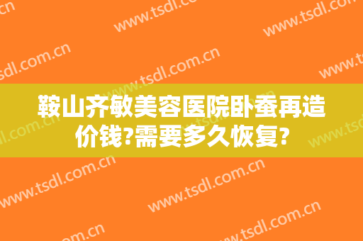 鞍山齐敏美容医院卧蚕再造价钱?需要多久恢复?
