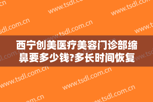 西宁创美医疗美容门诊部缩鼻要多少钱?多长时间恢复?