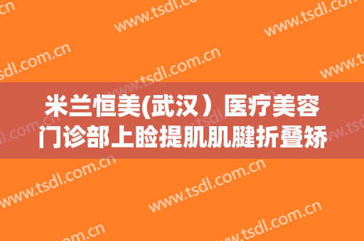 米兰恒美(武汉）医疗美容门诊部上睑提肌肌腱折叠矫正术一般多少钱?靠谱吗?