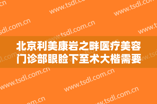 北京利美康岩之畔医疗美容门诊部眼睑下至术大楷需要多少费用?靠谱吗?