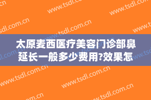 太原麦西医疗美容门诊部鼻延长一般多少费用?效果怎么样?(太原麦西整形医院怎么样)