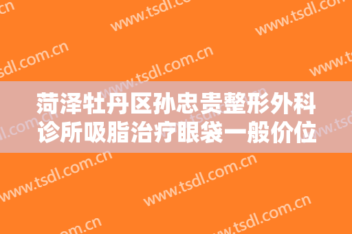 菏泽牡丹区孙忠贵整形外科诊所吸脂治疗眼袋一般价位是多少费用?好不好?