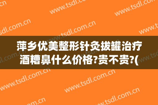 萍乡优美整形针灸拔罐治疗酒糟鼻什么价格?贵不贵?(针灸治疗酒糟鼻的经历)