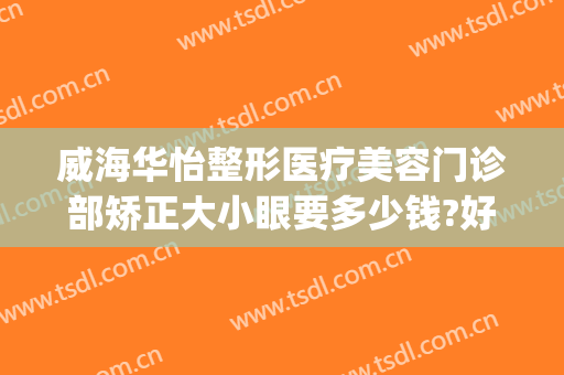 威海华怡整形医疗美容门诊部矫正大小眼要多少钱?好不好?(威海整形美容医院费用)