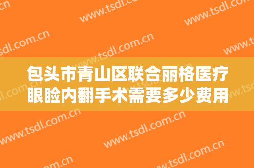 包头市青山区联合丽格医疗眼睑内翻手术需要多少费用?好不好?(包头包钢医院割双眼皮的价位)