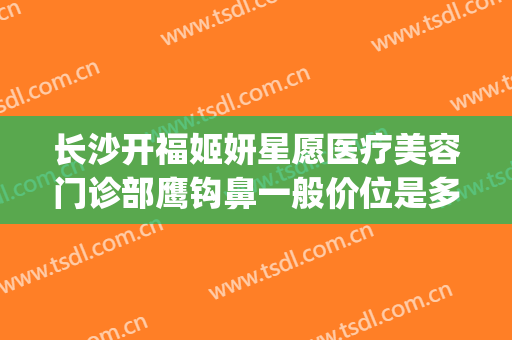 长沙开福姬妍星愿医疗美容门诊部鹰钩鼻一般价位是多少钱?可靠吗?(长沙姬妍星愿整形医院)