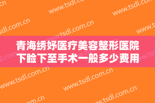 青海绣妤医疗美容整形医院下睑下至手术一般多少费用?靠谱吗?