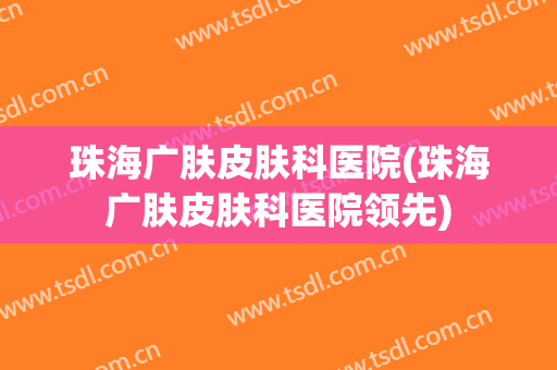 珠海广肤皮肤科医院(珠海广肤皮肤科医院领先)