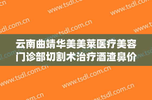云南曲靖华美美莱医疗美容门诊部切割术治疗酒渣鼻价格?怎么样?(酒糟鼻切割术价格)