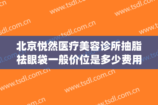 北京悦然医疗美容诊所抽脂祛眼袋一般价位是多少费用?贵不贵?(北京悦然医疗美容怎么样)