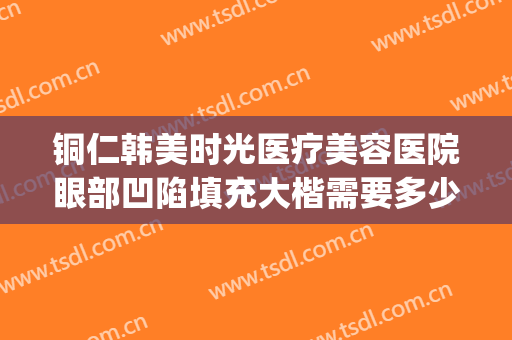 铜仁韩美时光医疗美容医院眼部凹陷填充大楷需要多少费用?靠谱吗?(铜仁韩美时光整形医院)
