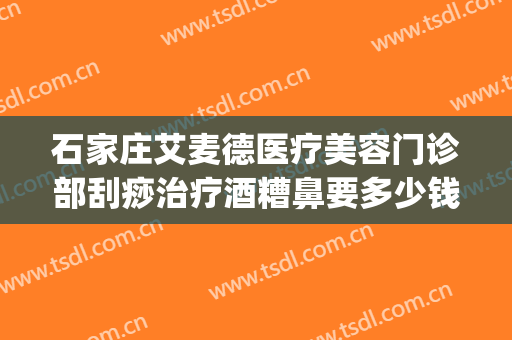 石家庄艾麦德医疗美容门诊部刮痧治疗酒糟鼻要多少钱?怎么样?(石家庄治疗酒糟鼻的医院)