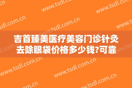 吉首臻美医疗美容门诊针灸去除眼袋价格多少钱?可靠吗?