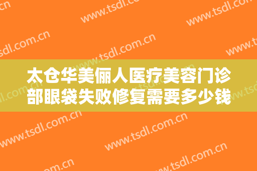 太仓华美俪人医疗美容门诊部眼袋失败修复需要多少钱?效果怎么样?