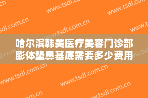哈尔滨韩美医疗美容门诊部膨体垫鼻基底需要多少费用?多长时间恢复?