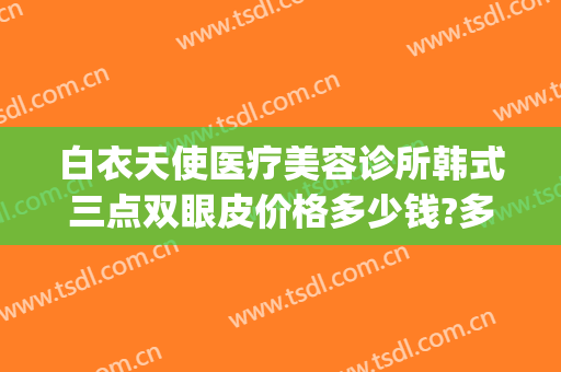 白衣天使医疗美容诊所韩式三点双眼皮价格多少钱?多长时间恢复?(韩式3点双眼皮价格)