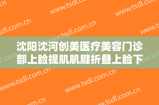 沈阳沈河创美医疗美容门诊部上睑提肌肌腱折叠上睑下垂治疗价格多少钱?需要多久恢复?