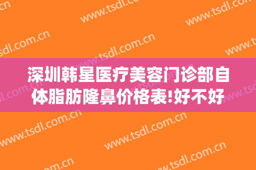 深圳韩星医疗美容门诊部自体脂肪隆鼻价格表!好不好?(深圳韩星医疗美容医院怎么样)