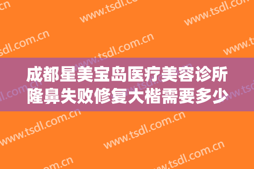 成都星美宝岛医疗美容诊所隆鼻失败修复大楷需要多少费用?可靠吗?(成都星美宝岛整形怎么样)
