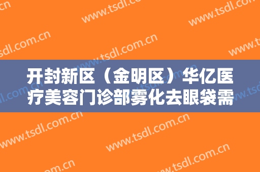 开封新区（金明区）华亿医疗美容门诊部雾化去眼袋需要多少钱?有哪些优势?