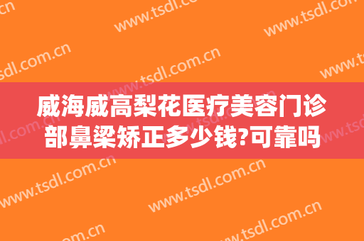威海威高梨花医疗美容门诊部鼻梁矫正多少钱?可靠吗?(威海梨花整形怎么样)