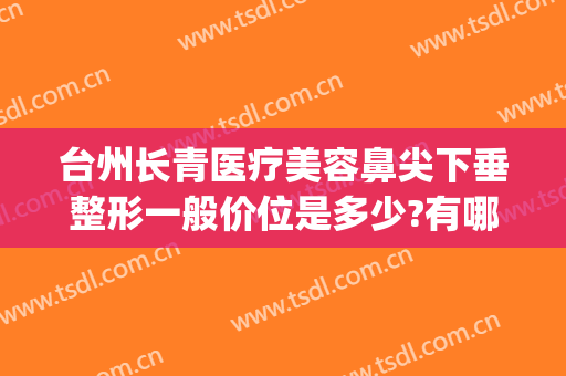 台州长青医疗美容鼻尖下垂整形一般价位是多少?有哪些优势?(福清医美整形)