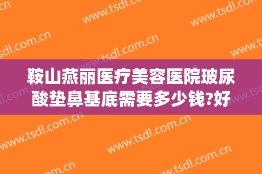 鞍山燕丽医疗美容医院玻尿酸垫鼻基底需要多少钱?好不好?(鞍山燕丽美容医院怎么样)