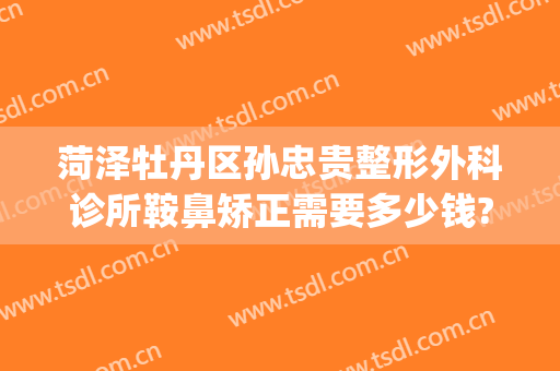菏泽牡丹区孙忠贵整形外科诊所鞍鼻矫正需要多少钱?可靠吗?(菏泽整形美容医院)