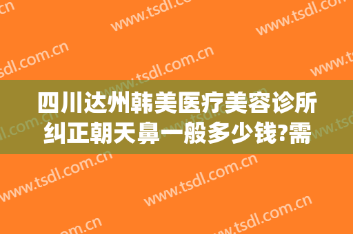 四川达州韩美医疗美容诊所纠正朝天鼻一般多少钱?需要多久恢复?(达州韩美整形技术怎么样?)