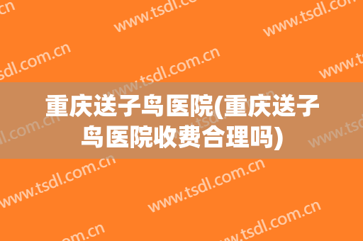 重庆送子鸟医院(重庆送子鸟医院收费合理吗)