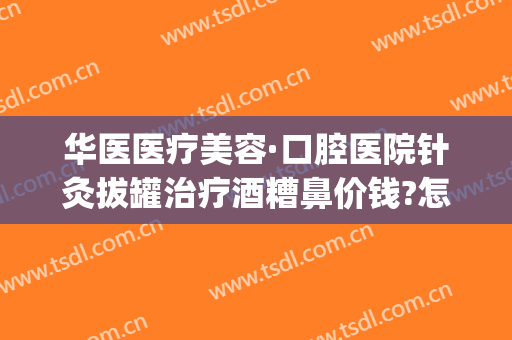 华医医疗美容·口腔医院针灸拔罐治疗酒糟鼻价钱?怎么样?(针灸治疗酒糟鼻视频)