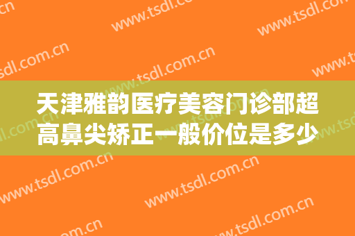 天津雅韵医疗美容门诊部超高鼻尖矫正一般价位是多少钱?可靠吗?(天津隆鼻医生)